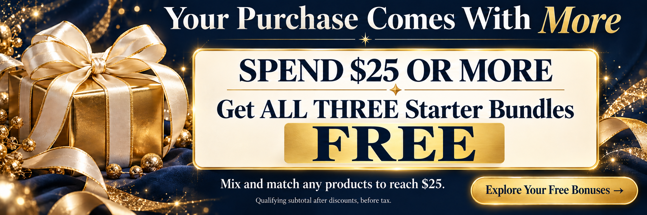 Spend $25 or more on any products and get all three starter bundles FREE. Qualifying subtotal after discounts, before tax. Explore your free bonuses.